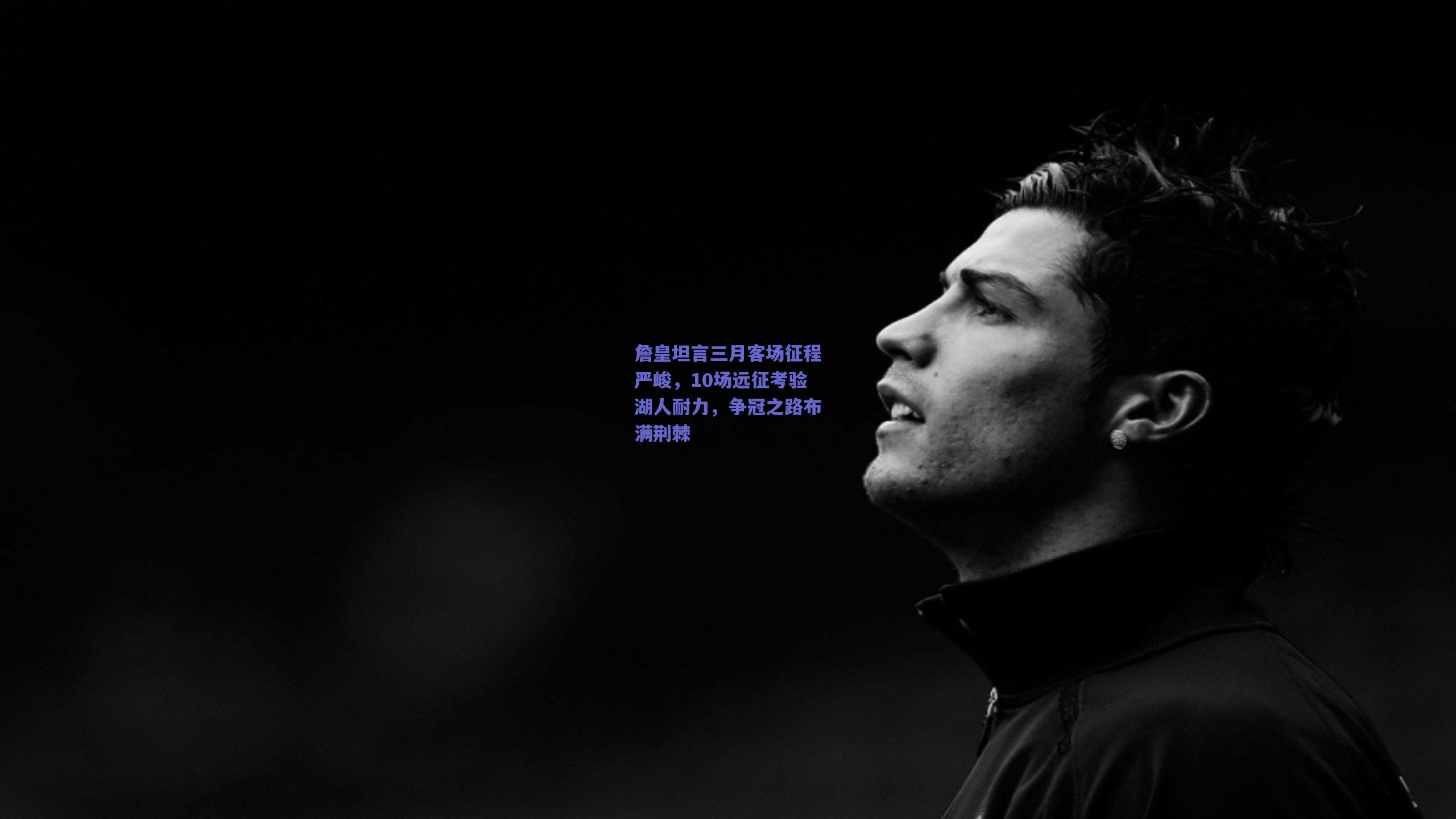 詹皇坦言三月客场征程严峻,10场远征考验湖人耐力,争冠之路布满荆棘